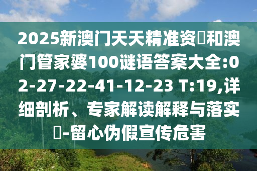 2025新澳門天天精準資枓和澳門管家婆100謎語答案大全:02-27-22-41-12-23 T:19,詳細剖析、專家解讀解釋與落實?-留心偽假宣傳危害