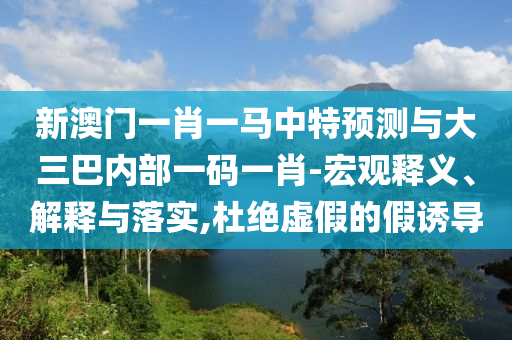 新澳門一肖一馬中特預測與大三巴內(nèi)部一碼一肖-宏觀釋義、解釋與落實,杜絕虛假的假誘導