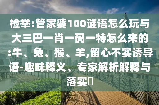 檢舉:管家婆100謎語怎么玩與大三巴一肖一碼一特怎么來的:牛、兔、猴、羊,留心不實誘導(dǎo)語-趣味釋義、專家解析解釋與落實?