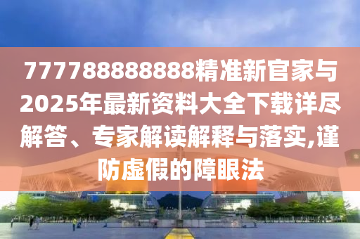 777788888888精準新官家與2025年最新資料大全下載詳盡解答、專家解讀解釋與落實,謹防虛假的障眼法