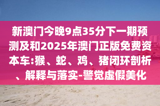 新澳門今晚9點(diǎn)35分下一期預(yù)測及和2025年澳門正版免費(fèi)資本車:猴、蛇、雞、豬閉環(huán)剖析、解釋與落實(shí)-警覺虛假美化