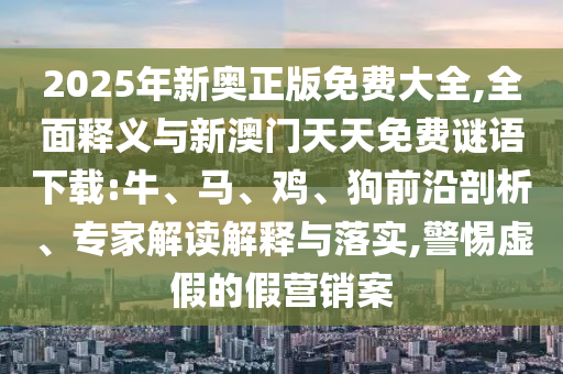 2025年新奧正版免費(fèi)大全,全面釋義與新澳門(mén)天天免費(fèi)謎語(yǔ)下載:牛、馬、雞、狗前沿剖析、專(zhuān)家解讀解釋與落實(shí),警惕虛假的假營(yíng)銷(xiāo)案