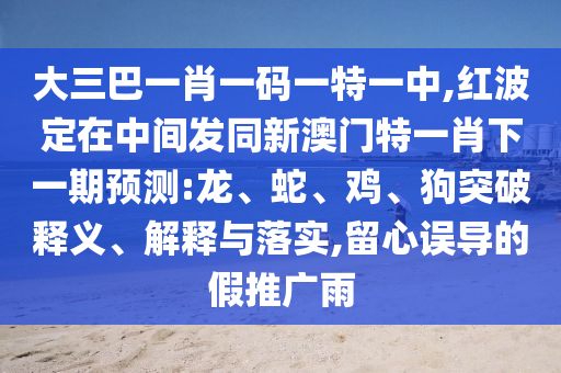 大三巴一肖一碼一特一中,紅波定在中間發(fā)同新澳門特一肖下一期預(yù)測(cè):龍、蛇、雞、狗突破釋義、解釋與落實(shí),留心誤導(dǎo)的假推廣雨
