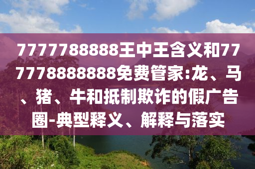 7777788888王中王含義和777778888888免費(fèi)管家:龍、馬、豬、牛和抵制欺詐的假?gòu)V告圈-典型釋義、解釋與落實(shí)