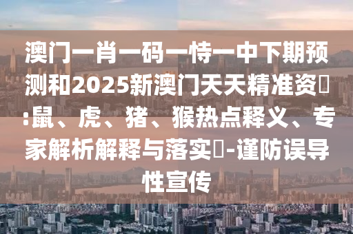 澳門一肖一碼一恃一中下期預(yù)測(cè)和2025新澳門天天精準(zhǔn)資枓:鼠、虎、豬、猴熱點(diǎn)釋義、專家解析解釋與落實(shí)?-謹(jǐn)防誤導(dǎo)性宣傳