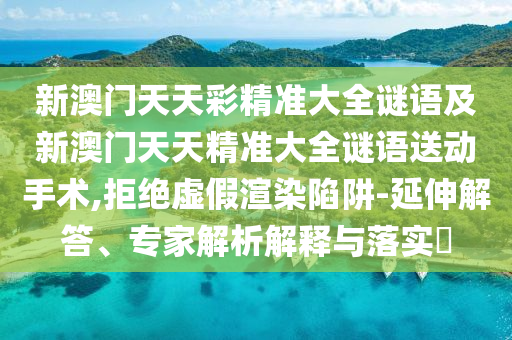 新澳門天天彩精準大全謎語及新澳門天天精準大全謎語送動手術,拒絕虛假渲染陷阱-延伸解答、專家解析解釋與落實?