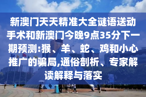 新澳門天天精準大全謎語送動手術和新澳門今晚9點35分下一期預測:猴、羊、蛇、雞和小心推廣的騙局,通俗剖析、專家解讀解釋與落實